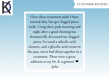Load image into Gallery viewer, Customer Reviews: "I love these treatment pads! I have normal skin, but get clogged pores easily. Using these pads morning and night after a good cleaning has dramatically decreased my clogged pores. I’ve used a salicylic acid cleanser, and a glycolic acid cream in the past, never had them together in a treatment. These were a great addition to my Dr. K regiment! ❤️ -Julie"